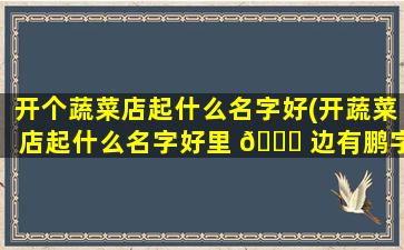 开个蔬菜店起什么名字好(开蔬菜店起什么名字好里 🐝 边有鹏字的)